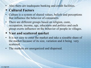 • Also there are inadequate banking and credit facilities.
 Cultural Factors
• Culture is a system of shared values, beliefs and perceptions
that influence the behavior of consumers.
• There are different groups based on religion, caste,
occupation, income, age, education and politics and each
group exerts influence on the behavior of people in villages.
 Vast and scattered market
• It is not easy to enter the market and take a sizeable share of
the market because of its size, variation and it being very
scattered.
• The markets are unorganized and dispersed.
 