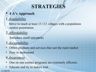 STRATEGIES
 4 A’s Approach
1.Availability
Strive to reach at least 13 113 villages with a population
market penetration.
2.Affordability
Introduce small unit packs
3.Acceptability
• Offers products and services that suit the rural market
• Easy to understand
4.Awareness
• One on one contact programs are extremely efficient.
• Educate and try to induce trial.
 