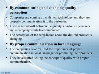  By communicating and changing quality
perception
• Companies are coming up with new technology and they are
properly communicating it to the customer.
• There is a trade-off between the quality a customer perceives
and a company wants to communicate.
• The perception of the rural Indian about the desired product is
changing.
 By proper communication in local language
• The companies have realized the importance of proper
communication in local language for promoting their products.
• They have started selling the concept of quality with proper
communication.
 