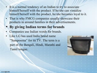 • It is a normal tendency of an Indian to try to associate
himself/herself with the product. If he/she can visualize
himself/herself with the product, he/she becomes loyal to it.
• That is why FMCG companies usually showcase their
products in around families in their advertisements.
 By giving Indian terms for brands
• Companies use Indian words for brands.
• Like LG has used India brand name
”Sampoorna” for its TV. The term is a
part of the Bengali, Hindi, Marathi and
Tamil tongue.
 