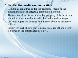  By effective media communication
• Companies can either go for the traditional media or the
modern media or an effective combination of both.
• The traditional media include melas, puppetry, folk theatre etc.
while the modern media includes TV, radio, and e chaupal.
• LIC uses puppets to educate rural masses about its insurance
policies.
• In between such shows, the lights are switched off and a torch
is flashed in the dark(Eveready’s tact).
 