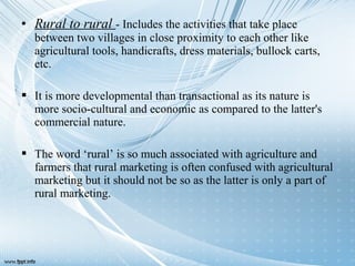 • Rural to rural - Includes the activities that take place
between two villages in close proximity to each other like
agricultural tools, handicrafts, dress materials, bullock carts,
etc.
 It is more developmental than transactional as its nature is
more socio-cultural and economic as compared to the latter's
commercial nature.
 The word ‘rural’ is so much associated with agriculture and
farmers that rural marketing is often confused with agricultural
marketing but it should not be so as the latter is only a part of
rural marketing.
 