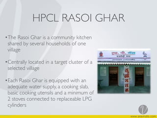HPCL RASOI GHAR
•The Rasoi Ghar is a community kitchen
shared by several households of one
village
•Centrally located in a target cluster of a
selected village
•Each Rasoi Ghar is equipped with an
adequate water supply, a cooking slab,
basic cooking utensils and a minimum of
2 stoves connected to replaceable LPG
cylinders
 