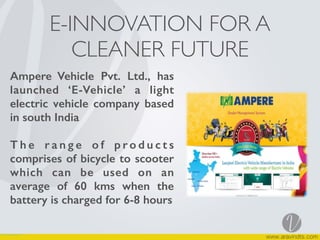 E-INNOVATION FOR A
CLEANER FUTURE
Ampere Vehicle Pvt. Ltd., has
launched ‘E-Vehicle’ a light
electric vehicle company based
in south India
T h e r a n g e o f p r o d u c t s
comprises of bicycle to scooter
which can be used on an
average of 60 kms when the
battery is charged for 6-8 hours
 