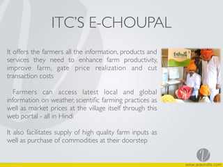 ITC’S E-CHOUPAL
It offers the farmers all the information, products and
services they need to enhance farm productivity,
improve farm, gate price realization and cut
transaction costs
Farmers can access latest local and global
information on weather, scientiﬁc farming practices as
well as market prices at the village itself through this
web portal - all in Hindi
It also facilitates supply of high quality farm inputs as
well as purchase of commodities at their doorstep
 