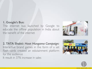 1. Google’s Bus:
The internet bus launched by Google to
educate the ofﬂine population in India about
the beneﬁt of the internet
2. TATA Shakti: Haat Hungama Campaign:
Interactive brand games in the form of a set
ﬂash cards created an edutainment platform
for the audience
It result in 37% increase in sales
 