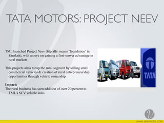 TATA MOTORS: PROJECT NEEV
TML launched Project Neev (literally means ‘foundation’ in
Sanskrit), with an eye on gaining a first-mover advantage in
rural markets
This projects aims to tap the rural segment by selling small
commercial vehicles & creation of rural entrepreneurship
opportunities through vehicle ownership
Impact:
The rural business has seen addition of over 20 percent to
TML’s SCV vehicle sales
 