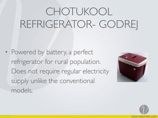 CHOTUKOOL
REFRIGERATOR- GODREJ
• Powered by battery, a perfect
refrigerator for rural population.
Does not require regular electricity
supply unlike the conventional
models.
 
