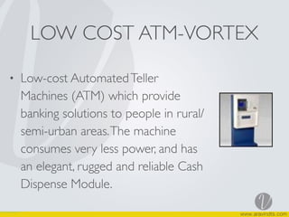 LOW COST ATM-VORTEX
• Low-cost AutomatedTeller
Machines (ATM) which provide
banking solutions to people in rural/
semi-urban areas.The machine
consumes very less power, and has
an elegant, rugged and reliable Cash
Dispense Module.
 