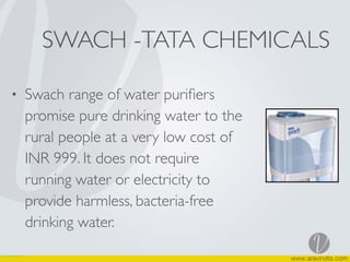 SWACH -TATA CHEMICALS
• Swach range of water puriﬁers
promise pure drinking water to the
rural people at a very low cost of
INR 999. It does not require
running water or electricity to
provide harmless, bacteria-free
drinking water.
 