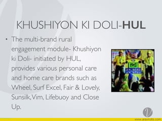 KHUSHIYON KI DOLI-HUL
• The multi-brand rural
engagement module- Khushiyon
ki Doli- initiated by HUL,
provides various personal care
and home care brands such as
Wheel, Surf Excel, Fair & Lovely,
Sunsilk,Vim, Lifebuoy and Close
Up.
 