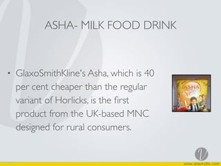 • GlaxoSmithKline's Asha, which is 40
per cent cheaper than the regular
variant of Horlicks, is the ﬁrst
product from the UK-based MNC
designed for rural consumers.
ASHA- MILK FOOD DRINK
 