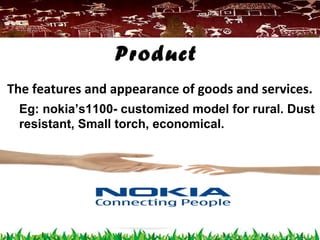 The features and appearance of goods and services.
Product
Eg: nokia’s1100- customized model for rural. Dust
resistant, Small torch, economical.
 