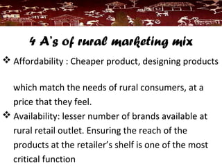 4 A’s of rural marketing mix
 Affordability : Cheaper product, designing products
which match the needs of rural consumers, at a
price that they feel.
 Availability: lesser number of brands available at
rural retail outlet. Ensuring the reach of the
products at the retailer’s shelf is one of the most
critical function
 