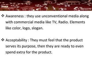  Awareness : they use unconventional media along
with commercial media like TV, Radio. Elements
like color, logo, slogan.
 Acceptability : They must feel that the product
serves its purpose, then they are ready to even
spend extra for the product.
 