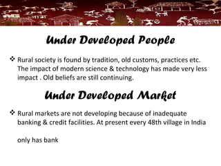 Under Developed People
 Rural society is found by tradition, old customs, practices etc.
The impact of modern science & technology has made very less
impact . Old beliefs are still continuing.
Under Developed Market
 Rural markets are not developing because of inadequate
banking & credit facilities. At present every 48th village in India
only has bank
 