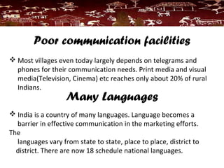 Poor communication facilities
 Most villages even today largely depends on telegrams and
phones for their communication needs. Print media and visual
media(Television, Cinema) etc reaches only about 20% of rural
Indians.
Many Languages
 India is a country of many languages. Language becomes a
barrier in effective communication in the marketing efforts.
The
languages vary from state to state, place to place, district to
district. There are now 18 schedule national languages.
 