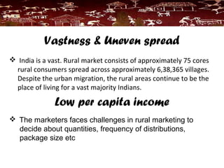 Vastness & Uneven spread
 India is a vast. Rural market consists of approximately 75 cores
rural consumers spread across approximately 6,38,365 villages.
Despite the urban migration, the rural areas continue to be the
place of living for a vast majority Indians.
Low per capita income
 The marketers faces challenges in rural marketing to
decide about quantities, frequency of distributions,
package size etc
 