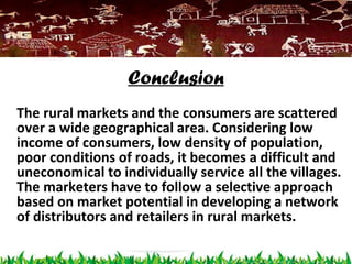Conclusion
The rural markets and the consumers are scattered
over a wide geographical area. Considering low
income of consumers, low density of population,
poor conditions of roads, it becomes a difficult and
uneconomical to individually service all the villages.
The marketers have to follow a selective approach
based on market potential in developing a network
of distributors and retailers in rural markets.
 