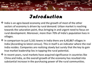 Introduction
 India is an agro-based economy and the growth of most of the other
sectors of economy is driven by rural demand. Urban market is reaching
towards the saturation point, thus bringing in and urgent need to focus on
rural development. Moreover, more than 70% of India's population lives in
villages.
 In comparison to just 5,161 towns in India there are 6,40,867 villages in
India (According to latest census). This in itself is an indicator where the real
India resides. Companies are realizing slowly but surely that the key to gain
true market leadership lies in tapping the rural potential.
 In recent years, rural markets have acquired significance in countries like
China and India, as the overall growth of the economy has resulted into
substantial increase in the purchasing power of the rural communities.
 