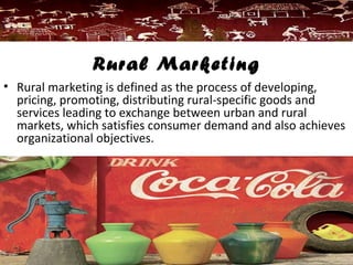Rural Marketing
• Rural marketing is defined as the process of developing,
pricing, promoting, distributing rural-specific goods and
services leading to exchange between urban and rural
markets, which satisfies consumer demand and also achieves
organizational objectives.
 