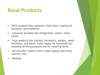 Rural Products
 FMCG products like cosmetics, food items, cooking oil,
kerosene, and medicines
 Consumer durables like refrigerators, stoves, motor
cycles
 Farm products like tractors, harvesters, seeders, seeds,
fertilizers, and diesel, water supply for household use
including drinking purposes and for watering farms
 Services like, health clinics, water supply, electricity,
eateries, inns
 Housing
 