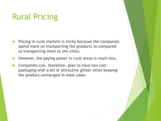 Rural Pricing
 Pricing in rural markets is tricky because the companies
spend more on transporting the products as compared
to transporting them to the cities.
 However, the paying power in rural areas is much less.
 Companies can, therefore, plan to have low cost
packaging with a bit of attractive glitter while keeping
the product unchanged in most cases
 