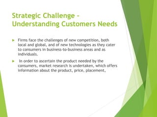 Strategic Challenge –
Understanding Customers Needs
 Firms face the challenges of new competition, both
local and global, and of new technologies as they cater
to consumers in business-to-business areas and as
individuals.
 In order to ascertain the product needed by the
consumers, market research is undertaken, which offers
information about the product, price, placement,
 