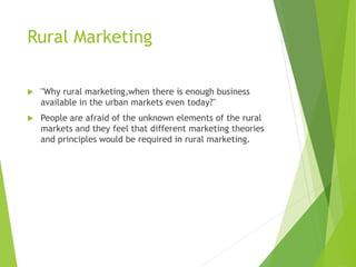 Rural Marketing
 "Why rural marketing,when there is enough business
available in the urban markets even today?"
 People are afraid of the unknown elements of the rural
markets and they feel that different marketing theories
and principles would be required in rural marketing.
 