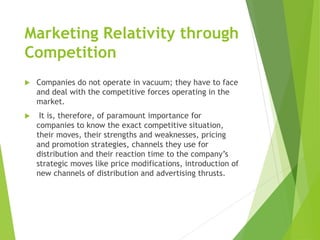 Marketing Relativity through
Competition
 Companies do not operate in vacuum; they have to face
and deal with the competitive forces operating in the
market.
 It is, therefore, of paramount importance for
companies to know the exact competitive situation,
their moves, their strengths and weaknesses, pricing
and promotion strategies, channels they use for
distribution and their reaction time to the company’s
strategic moves like price modifications, introduction of
new channels of distribution and advertising thrusts.
 