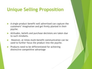 Unique Selling Proposition
 A single product benefit well advertised can capture the
customers’ imagination and get firmly planted in their
psyche.
 Attitudes, beliefs and purchase decisions are taken due
to such mindsets.
 However, at times multi-benefit communication can be
used to further focus the product into the psyche.
 Products need to be differentiated for achieving
distinctive competitive advantage
 