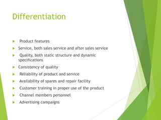 Differentiation
 Product features
 Service, both sales service and after sales service
 Quality, both static structure and dynamic
specifications
 Consistency of quality
 Reliability of product and service
 Availability of spares and repair facility
 Customer training in proper use of the product
 Channel members personnel
 Advertising campaigns
 