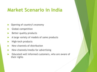 Market Scenario in India
 Opening of country’s economy
 Global competition
 Better quality products
 A large variety of models of same products
 High-tech products
 New channels of distribution
 New channels/media for advertising
 Educated well informed customers, who are aware of
their rights
 