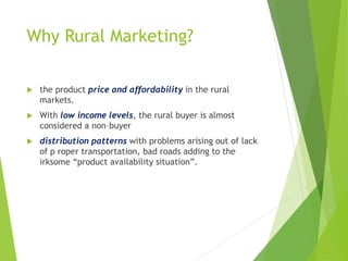 Why Rural Marketing?
 the product price and affordability in the rural
markets.
 With low income levels, the rural buyer is almost
considered a non–buyer
 distribution patterns with problems arising out of lack
of p roper transportation, bad roads adding to the
irksome “product availability situation”.
 