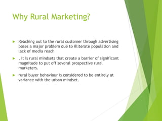 Why Rural Marketing?
 Reaching out to the rural customer through advertising
poses a major problem due to illiterate population and
lack of media reach
 , it is rural mindsets that create a barrier of significant
magnitude to put off several prospective rural
marketers.
 rural buyer behaviour is considered to be entirely at
variance with the urban mindset.
 