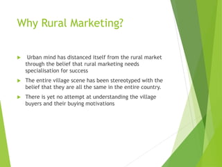Why Rural Marketing?
 Urban mind has distanced itself from the rural market
through the belief that rural marketing needs
specialisation for success
 The entire village scene has been stereotyped with the
belief that they are all the same in the entire country.
 There is yet no attempt at understanding the village
buyers and their buying motivations
 