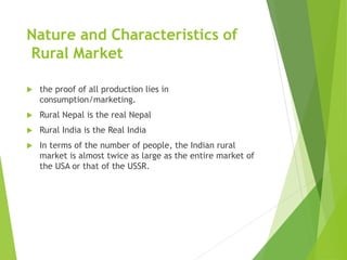 Nature and Characteristics of
Rural Market
 the proof of all production lies in
consumption/marketing.
 Rural Nepal is the real Nepal
 Rural India is the Real India
 In terms of the number of people, the Indian rural
market is almost twice as large as the entire market of
the USA or that of the USSR.
 