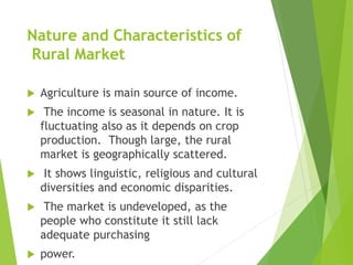 Nature and Characteristics of
Rural Market
 Agriculture is main source of income.
 The income is seasonal in nature. It is
fluctuating also as it depends on crop
production. Though large, the rural
market is geographically scattered.
 It shows linguistic, religious and cultural
diversities and economic disparities.
 The market is undeveloped, as the
people who constitute it still lack
adequate purchasing
 power.
 
