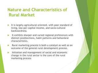 Nature and Characteristics of
Rural Market
 It is largely agricultural oriented, with poor standard of
living, low-per capital income, and socio-cultural
backwardness.
 It exhibits sharper and varied regional preferences with
distinct predilections, habit patterns and behavioral
characteristics.
 Rural marketing process is both a catalyst as well as an
outcome of the general rural development process.
 Initiation and management of social and economic
change in the rural sector is the core of the rural
marketing process
 