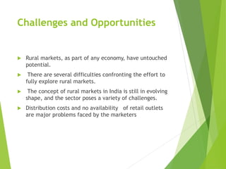 Challenges and Opportunities
 Rural markets, as part of any economy, have untouched
potential.
 There are several difficulties confronting the effort to
fully explore rural markets.
 The concept of rural markets in India is still in evolving
shape, and the sector poses a variety of challenges.
 Distribution costs and no availability of retail outlets
are major problems faced by the marketers
 