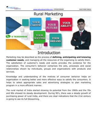 www.educatererindia.com 07830294949 GAUTAM SINGH
Rural Marketing
Introduction
Marketing may be described as the process of defining, anticipating and knowing
customer needs, and managing all the resources of the organizing to satisfy them.
The satisfaction of customer‘s needs and wants provides the existence for the
organization. The consumer‘s behavior comprises the acts, processes and social
relationships shown by individuals, groups and organizations with products and
services.
Knowledge and understanding of the motives of consumer behavior helps an
organization in seeking better and more effective ways to satisfy the consumers. It
helps to select appropriate sales and advertising strategies to plan marketing
program in a more efficient manner.
The rural market of India started showing its potential from the 1960s and the 70s
and 80s showed its steady development. During 90‘s, there was a steady growth of
purchasing power of rural India, and there are clear indications that the 21st century
is going to see its full blossoming.
 