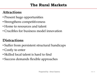 Prepared by - Amar Saxena
The Rural Markets
Attractions
• Present huge opportunities
• Strengthens competitiveness
• Home to resources and talent
• Crucibles for business model innovation
Distractions
• Suffer from persistent structural handicaps
• Costly to enter
• Skilled local talent is hard to find
• Success demands flexible approaches
Slide 19
 
