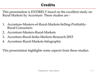 Prepared by - Amar Saxena
Credits
This presentation is ENTIRELY based on the excellent study on
Rural Markets by Accenture. These studies are -
1. Accenture-Masters-of-Rural-Markets-Selling-Profitably-
Rural-Consumers
2. Accenture-Masters-Rural-Markets
3. Accenture-Rural-India-Markets-Research-2015
4. Accenture-Rural-Markets-Infographic
This presentation highlights some aspects from these studies.
Slide 2
 