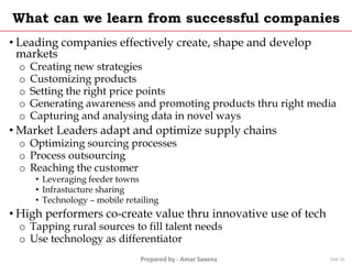 Prepared by - Amar Saxena
What can we learn from successful companies
• Leading companies effectively create, shape and develop
markets
o Creating new strategies
o Customizing products
o Setting the right price points
o Generating awareness and promoting products thru right media
o Capturing and analysing data in novel ways
• Market Leaders adapt and optimize supply chains
o Optimizing sourcing processes
o Process outsourcing
o Reaching the customer
• Leveraging feeder towns
• Infrastucture sharing
• Technology – mobile retailing
• High performers co-create value thru innovative use of tech
o Tapping rural sources to fill talent needs
o Use technology as differentiator
Slide 20
 