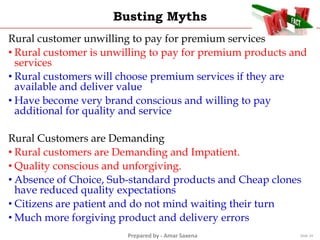 Prepared by - Amar Saxena
Busting Myths
Rural customer unwilling to pay for premium services
• Rural customer is unwilling to pay for premium products and
services
• Rural customers will choose premium services if they are
available and deliver value
• Have become very brand conscious and willing to pay
additional for quality and service
Rural Customers are Demanding
• Rural customers are Demanding and Impatient.
• Quality conscious and unforgiving.
• Absence of Choice, Sub-standard products and Cheap clones
have reduced quality expectations
• Citizens are patient and do not mind waiting their turn
• Much more forgiving product and delivery errors
Slide 24
 