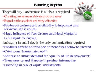 Prepared by - Amar Saxena
Busting Myths
They will buy – awareness is all that is required
• Creating awareness drives product sales
• Brand ambassadors are very effective
• Product usefulness and availability is important and
serviceability is critical
• Huge Influence of Peer Groups and Herd Mentality
• Less Impulsive buying
Packaging in small size is the only customization required
• Products have to address one or more areas below to succeed
• Cater to an “Immediate need”
• Address an unmet demand for “quality of life improvement”
• Transparency and Honesty in product information
• Financing in case of capital investments
Slide 25
 
