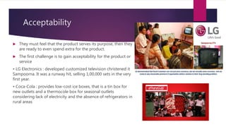 Acceptability
 They must feel that the product serves its purpose, then they
are ready to even spend extra for the product.
 The first challenge is to gain acceptability for the product or
service
• LG Electronics : developed customized television christened it
Sampoorna. It was a runway hit, selling 1,00,000 sets in the very
first year.
• Coca-Cola : provides low-cost ice boxes, that is a tin box for
new outlets and a thermocole box for seasonal outlets
considering lack of electricity and the absence of refrigerators in
rural areas
 