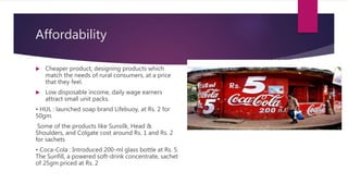 Affordability
 Cheaper product, designing products which
match the needs of rural consumers, at a price
that they feel.
 Low disposable income, daily wage earners
attract small unit packs.
• HUL : launched soap brand Lifebuoy, at Rs. 2 for
50gm.
Some of the products like Sunsilk, Head &
Shoulders, and Colgate cost around Rs. 1 and Rs. 2
for sachets
• Coca-Cola : Introduced 200-ml glass bottle at Rs. 5.
The Sunfill, a powered soft-drink concentrate, sachet
of 25gm priced at Rs. 2
 