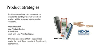 Product Strategies
Rural marketers have to conduct market
research to identify if a newly launched
product will be accepted by them to be
successful.
Product Launch
New Product Design
Brand Name
Small Unit Low Price Packaging
Product Eg: nokia’s1100- customized
model for rural. Dust resistant, Small torch,
economical.
 