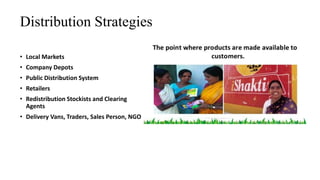 Distribution Strategies
• Local Markets
• Company Depots
• Public Distribution System
• Retailers
• Redistribution Stockists and Clearing
Agents
• Delivery Vans, Traders, Sales Person, NGO
 